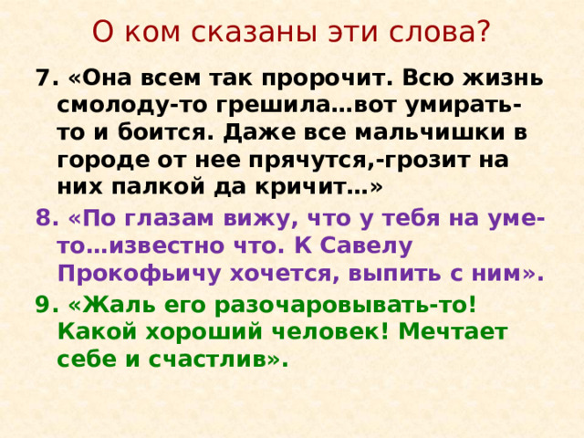 О ком сказаны эти слова? 7. «Она всем так пророчит. Всю жизнь смолоду-то грешила…вот умирать-то и боится. Даже все мальчишки в городе от нее прячутся,-грозит на них палкой да кричит…» 8. «По глазам вижу, что у тебя на уме-то…известно что. К Савелу Прокофьичу хочется, выпить с ним». 9. «Жаль его разочаровывать-то! Какой хороший человек! Мечтает себе и счастлив».