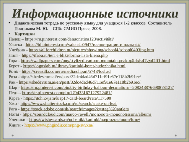 Информационные источники Дидактическая тетрадь по русскому языку для учащихся 1-2 классов. Составитель Полникова М. Ю. – СПб: СМИО Пресс, 2008. Картинки Палец – https://ru.pinterest.com/danucristina123/activități/ Улитка - https://id.pinterest.com/valensia0947/ иллюстрации-и-плакаты/ Учебник - https://allforchildren.ru/pictures/showimg/school4/school0403jpg.htm Лист - https://ifaba.ru/teni-i-bliki/forma-lista-klena.php Гора - https://wallpapers.com/png/stylized-cartoon-mountain-peak-q4blxls47gyd2ff1.html Берет - https://logoslab.ru/library/kartinki-beret-hudozhnika.html Конь - https://creazilla.com/ru/media/clipart/5743/loshad Роза -https://shedevrum.ai/en/post/32dc4dad46d711ef91e67e118b2b91ec/ Рак - https://shedevrum.ai/en/post/32dc4dad46d711ef91e67e118b2b91ec/ Шар - https://ru.pinterest.com/pin/diy-birthday-balloon-decorations--508343876690878127/ Пень - https://tr.pinterest.com/pin/170433167127922481/ Карта - https://itch.io/jam/lusp17-card-board/rate/117590 Ужи - https://www.shutterstock.com/ru/search/snake-on-leaf Рога - https://stock.adobe.com/sk/search/images?k=stag%20antlers Ноты - https://soundcloud.com/marco-ravelli/mononota-mononotissima/albums Ученики - https://wishescards.ru/ucheniki/kartinki/na/prozrachnom/fone / Книги - https://www.pngindir.com/png-svvxra /
