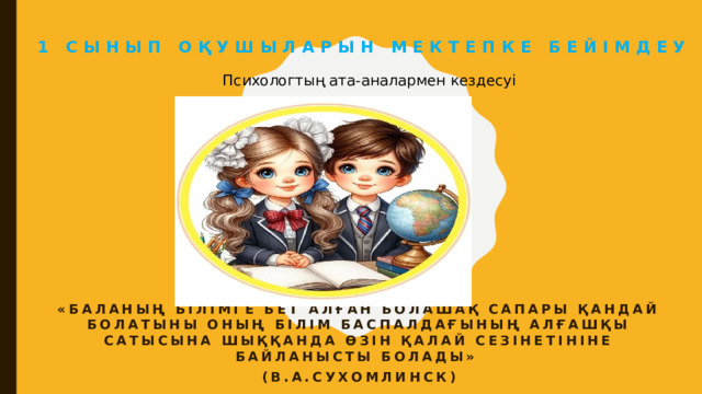 1 сынып оқушыларын мектепке бейімдеу  Психологтың ата-аналармен кездесуі «Баланың білімге бет алған болашақ сапары қандай болатыны оның білім баспалдағының алғашқы сатысына шыққанда өзін қалай сезінетініне байланысты болады» (В.А.Сухомлинск)