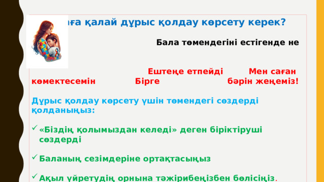 Балаға қалай дұрыс қолдау көрсету керек?  Бала төмендегіні естігенде не сезеді?  Ештеңе етпейді Мен саған көмектесемін Бірге бәрін жеңеміз!  Дұрыс қолдау көрсету үшін төмендегі сөздерді қолданыңыз:  «Біздің қолымыздан келеді» деген біріктіруші сөздерді  Баланың сезімдеріне ортақтасыңыз  Ақыл үйретудің орнына тәжірибеңізбен бөлісіңіз .   Баланы басқа балалармен салыстырмаңыз