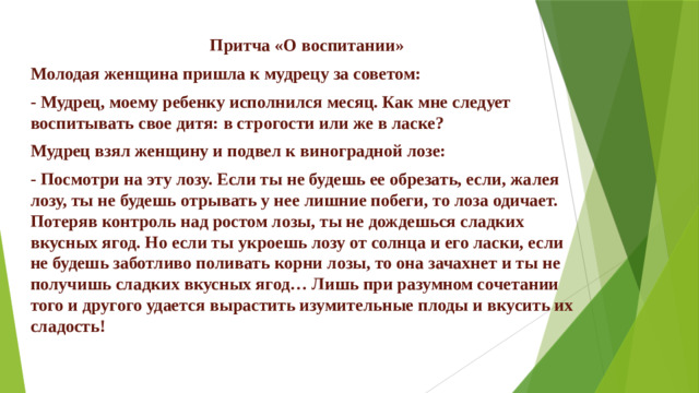  Притча «О воспитании» Молодая женщина пришла к мудрецу за советом: - Мудрец, моему ребенку исполнился месяц. Как мне следует воспитывать свое дитя: в строгости или же в ласке? Мудрец взял женщину и подвел к виноградной лозе: - Посмотри на эту лозу. Если ты не будешь ее обрезать, если, жалея лозу, ты не будешь отрывать у нее лишние побеги, то лоза одичает. Потеряв контроль над ростом лозы, ты не дождешься сладких вкусных ягод. Но если ты укроешь лозу от солнца и его ласки, если не будешь заботливо поливать корни лозы, то она зачахнет и ты не получишь сладких вкусных ягод… Лишь при разумном сочетании того и другого удается вырастить изумительные плоды и вкусить их сладость!