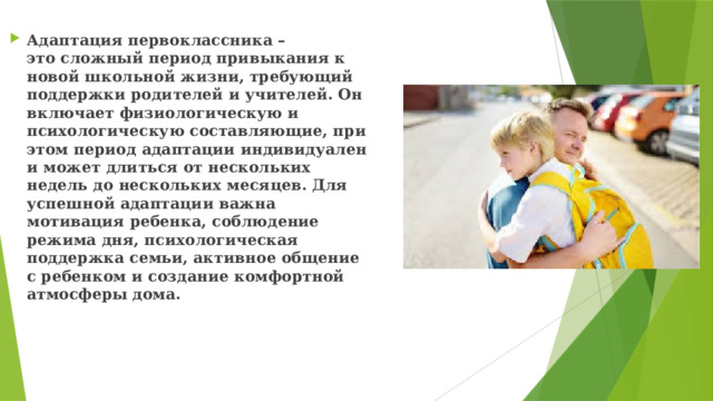 Адаптация первоклассника – это сложный период привыкания к новой школьной жизни, требующий поддержки родителей и учителей. Он включает физиологическую и психологическую составляющие, при этом период адаптации индивидуален и может длиться от нескольких недель до нескольких месяцев. Для успешной адаптации важна мотивация ребенка, соблюдение режима дня, психологическая поддержка семьи, активное общение с ребенком и создание комфортной атмосферы дома. 