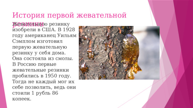 История первой жевательной резинки Жевательную резинку изобрели в США. В 1928 году американец Уильям Сэмплом изготовил первую жевательную резинку у себя дома. Она состояла из смолы. В Россию первые жевательные резинки пробились в 1950 году. Тогда не каждый мог их себе позволить, ведь они стоили 1 рубль 86 копеек.
