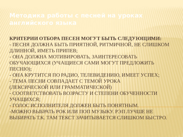 Методика работы с песней на уроках английского языка Критерии отбора песен могут быть следующими:  - песня должна быть приятной, ритмичной, не слишком длинной, иметь припев;  - она должна мотивировать, заинтересовать обучающихся (учащиеся сами могут предложить песню);  - она крутится по радио, телевидению, имеет успех;  - тема песни совпадает с темой урока  (лексической или грамматической)  - соответствовать возрасту и степени обученности учащихся;  - голос исполнителя должен быть понятным.  -можно выбрать рок или поп музыку. Рэп лучше не выбирать т.к. там текст зачитывается слишком быстро.