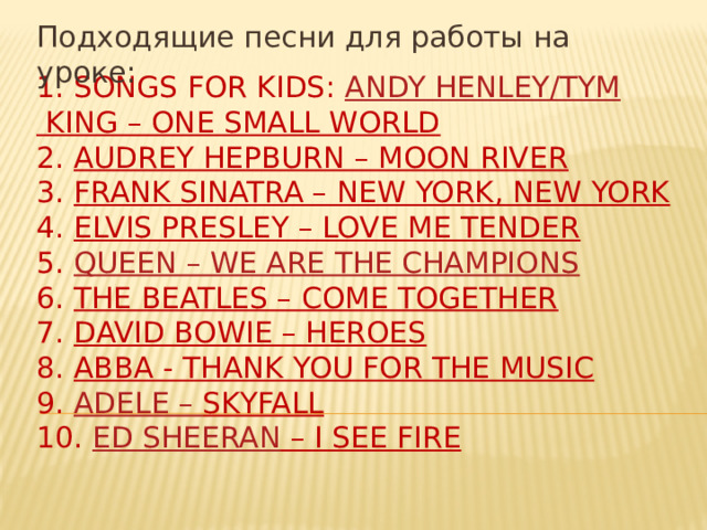 Подходящие песни для работы на уроке: 1. Songs for Kids:  Andy Henley/ Tym King – One Small World  2.  Audrey Hepburn – Moon River  3.  Frank Sinatra – New York, New York  4.  Elvis Presley – Love Me Tender  5.  Queen – We are the champions  6.  The Beatles – Come Together  7.  David Bowie – Heroes  8.  ABBA - Thank You For the Music  9.  Adele – Skyfall  10.  Ed Sheeran – I See Fire
