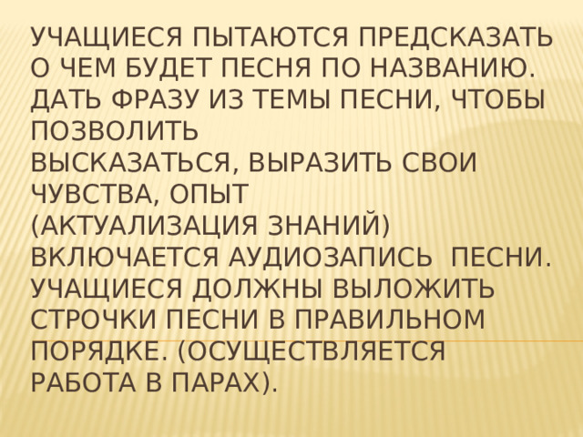 Учащиеся пытаются предсказать о чем будет песня по названию.  Дать фразу из темы песни, чтобы позволить  высказаться, выразить свои чувства, опыт  (актуализация знаний)  Включается аудиозапись песни. Учащиеся должны выложить строчки песни в правильном порядке. (Осуществляется работа в парах).
