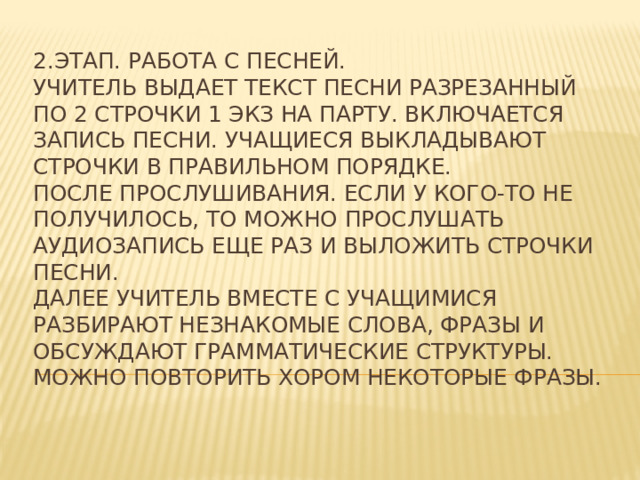 2.Этап. Работа с песней.  Учитель выдает текст песни разрезанный по 2 строчки 1 экз на парту. Включается запись песни. Учащиеся выкладывают строчки в правильном порядке.  После прослушивания. Если у кого-то не получилось, то можно прослушать аудиозапись еще раз и выложить строчки песни.  Далее учитель вместе с учащимися разбирают незнакомые слова, фразы и обсуждают грамматические структуры. Можно повторить хором некоторые фразы.