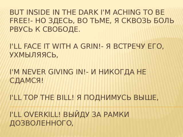 But inside in the dark I'm aching to be free!- Но здесь, во тьме, я сквозь боль рвусь к свободе.   I'll face it with a grin!- Я встречу его, ухмыляясь,   I'm never giving in!- И никогда не сдамся!   I'll top the bill! Я поднимусь выше,   I'll overkill! Выйду за рамки дозволенного,   I have to find the will to carry on! Мне нужно найти силы,