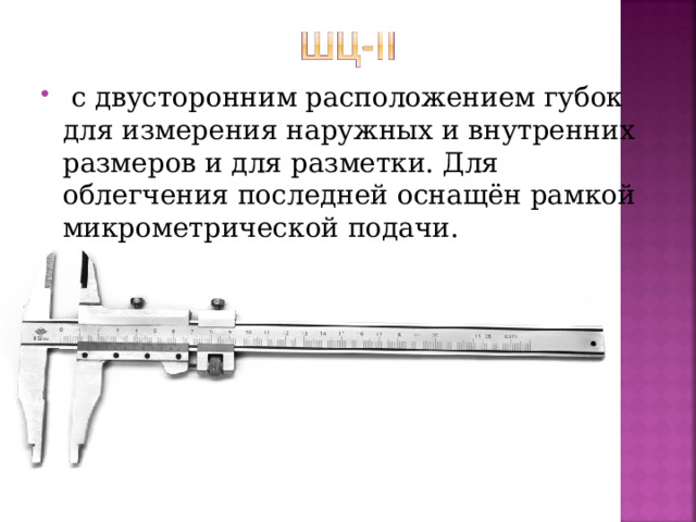   с двусторонним расположением губок для измерения наружных и внутренних размеров и для разметки. Для облегчения последней оснащён рамкой микрометрической подачи.