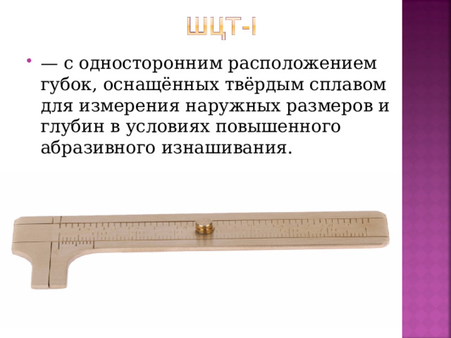 — с односторонним расположением губок, оснащённых твёрдым сплавом для измерения наружных размеров и глубин в условиях повышенного абразивного изнашивания.