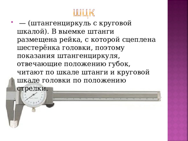  — (штангенциркуль с круговой шкалой). В выемке штанги размещена рейка, с которой сцеплена шестерёнка головки, поэтому показания штангенциркуля, отвечающие положению губок, читают по шкале штанги и круговой шкале головки по положению стрелки.