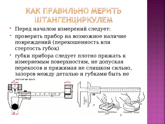 Перед началом измерений следует: проверить прибор на возможное наличие повреждений (перекошенность или стертость губок) губки прибора следует плотно прижать к измеряемым поверхностям, не допуская перекосов и прижимая не слишком сильно, зазоров между деталью и губками быть не должно.