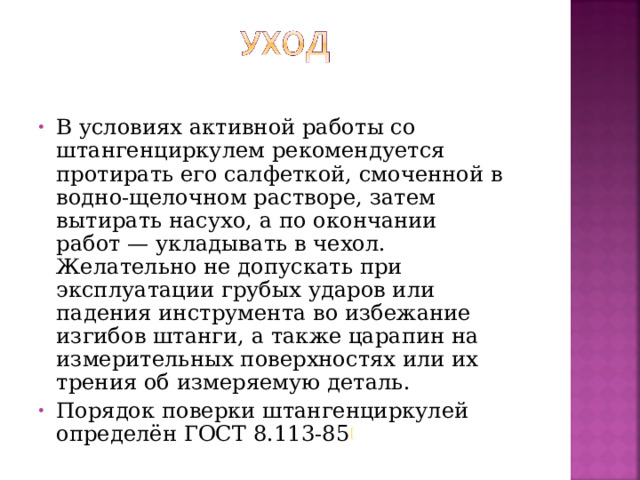 В условиях активной работы со штангенциркулем рекомендуется протирать его салфеткой, смоченной в водно-щелочном растворе, затем вытирать насухо, а по окончании работ — укладывать в чехол. Желательно не допускать при эксплуатации грубых ударов или падения инструмента во избежание изгибов штанги, а также царапин на измерительных поверхностях или их трения об измеряемую деталь. Порядок поверки штангенциркулей определён ГОСТ 8.113-85 [