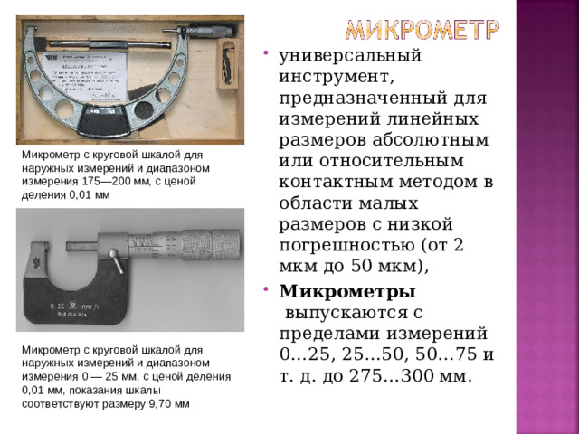 универсальный инструмент, предназначенный для измерений линейных размеров абсолютным или относительным контактным методом в области малых размеров с низкой погрешностью (от 2 мкм до 50 мкм), Микрометры  выпускаются с пределами измерений 0…25, 25…50, 50…75 и т. д. до 275…300 мм.
