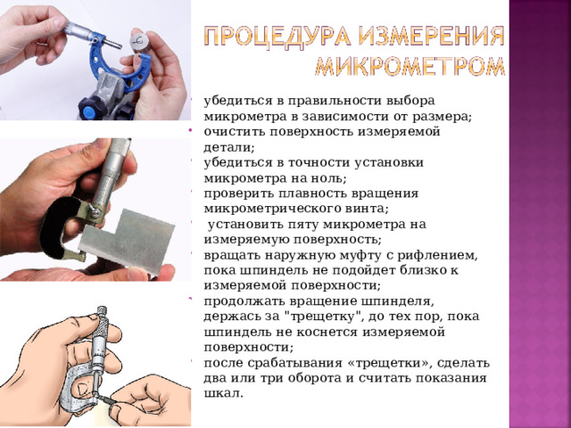 убедиться в правильности выбора микрометра в зависимости от размера; очистить поверхность измеряемой детали; убедиться в точности установки микрометра на ноль; проверить плавность вращения микрометрического винта;  установить пяту микрометра на измеряемую поверхность; вращать наружную муфту с рифлением, пока шпиндель не подойдет близко к измеряемой поверхности; продолжать вращение шпинделя, держась за 
