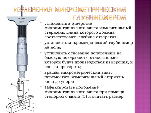 установить в отверстие микрометрического винта измерительный стержень, длина которого должна соответствовать глубине отверстия; установить микрометрический глубиномер на ноль; установить основание поперечины на базовую поверхность, относительно которой будут производиться измерения, и слегка притереть; вращая микрометрический винт, переместить измерительный стержень вниз до упора; зафиксировать положение микрометрического винта при помощи стопорного винта (5) и считать размер.