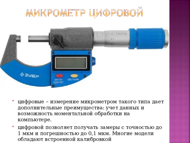 цифровые – измерение микрометром такого типа дает дополнительные преимущества: учет данных и возможность моментальной обработки на компьютере. цифровой позволяет получать замеры с точностью до 1 мкм и погрешностью до 0,1 мкм. Многие модели обладают встроенной калибровкой