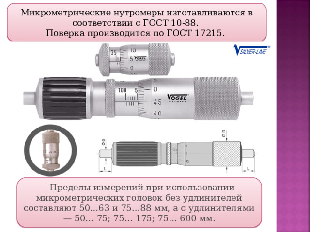 Микрометрические нутромеры изготавливаются в соответствии с ГОСТ 10-88. Поверка производится по ГОСТ 17215. Пределы измерений при использовании микрометрических головок без удлинителей составляют 50…63 и 75…88 мм, а с удлинителями — 50… 75; 75… 175; 75… 600 мм.