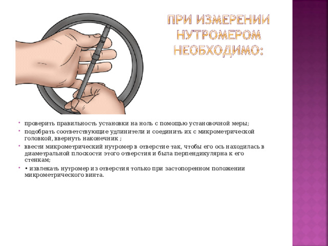 проверить правильность установки на ноль с помощью установочной меры; подобрать соответствующие удлинители и соединить их с микрометрической головкой, ввернуть наконечник ; ввести микрометрический нутромер в отверстие так, чтобы его ось находилась в диаметральной плоскости этого отверстия и была перпендикулярна к его стенкам; • извлекать нутромер из отверстия только при застопоренном положении микрометрического винта.