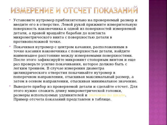 Установите нутромер приблизительно на проверяемый размер и введите его в отверстие. Левой рукой прижмите измерительную поверхность наконечника к одной из поверхностей измеряемой детали, а правой вращайте барабан до контакта микрометрического винта с поверхностью детали в противоположной точке. Покачивая нутромер с центром качания, расположенным в точке касания наконечника с поверхностью детали, найдите наименьшее расстояние между измеряемыми поверхностями. После этого зафиксируйте микровинт стопорным винтом и еще раз проверьте усилие покачивания, которое должно быть с легким трением. В случае измерения диаметра цилиндрического отверстия покачивайте нутромер в поперечном направлении, отыскивая максимальный размер, а затем в осевом направлении, отыскивая минимальное значение. Выведете прибор из проверяемой детали и сделайте отсчет. Для этого нужно сложить длину микрометрической головки, размеры используемых удлинителей и значение по шкале . Пример отсчета показаний представлен в таблице.