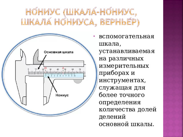 вспомогательная шкала, устанавливаемая на различных измерительных приборах и инструментах, служащая для более точного определения количества долей делений основной шкалы.