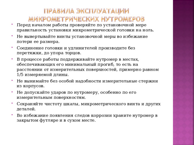 Перед началом работы проверяйте по установочной мере правильность установки микрометрической головки на ноль. Не вывертывайте винты установочной меры во избежание потери ее размера. Соединение головки и удлинителей производите без перетяжки, до упора торцов. В процессе работы поддерживайте нутромер в местах, обеспечивающих его минимальный прогиб, то есть на расстоянии от измерительных поверхностей, примерно равном 1/5 измеряемой длины. Не вынимайте без особой надобности измерительные стержни из корпусов. Не допускайте ударов по нутромеру, особенно по его измерительным поверхностям. Сохраняйте чистоту шкалы, микрометрического винта и других деталей. Во избежание появления следов коррозии храните нутромер в закрытом футляре и в сухом месте.