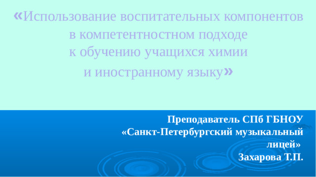 « Использование воспитательных компонентов в компетентностном подходе к обучению учащихся химии и иностранному языку » Преподаватель СПб ГБНОУ «Санкт-Петербургский музыкальный лицей» Захарова Т.П.