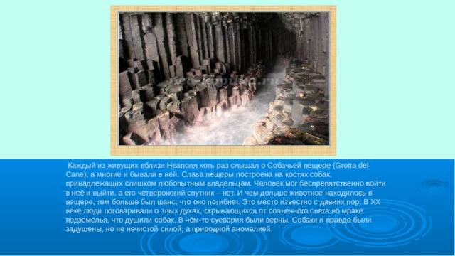 Каждый из живущих вблизи Неаполя хоть раз слышал о Собачьей пещере (Grotta del Cane), а многие и бывали в ней. Слава пещеры построена на костях собак, принадлежащих слишком любопытным владельцам. Человек мог беспрепятственно войти в неё и выйти, а его четвероногий спутник – нет. И чем дольше животное находилось в пещере, тем больше был шанс, что оно погибнет. Это место известно с давних пор. В XX веке люди поговаривали о злых духах, скрывающихся от солнечного света во мраке подземелья, что душили собак. В чём-то суеверия были верны. Собаки и правда были задушены, но не нечистой силой, а природной аномалией.