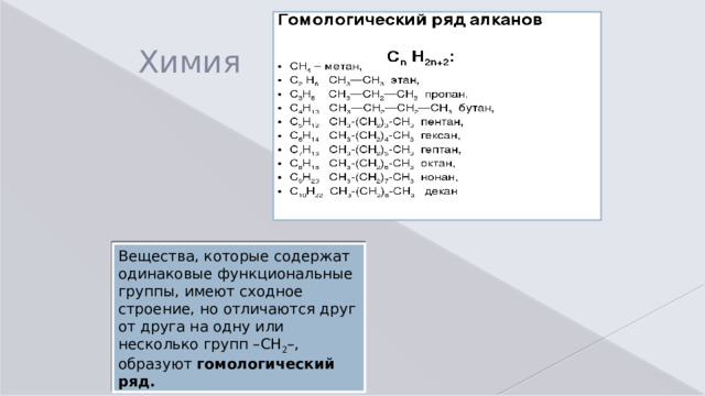 Химия Вещества, которые содержат одинаковые функциональные группы, имеют сходное строение, но отличаются друг от друга на одну или несколько групп –СH 2 –, образуют  гомологический ряд.