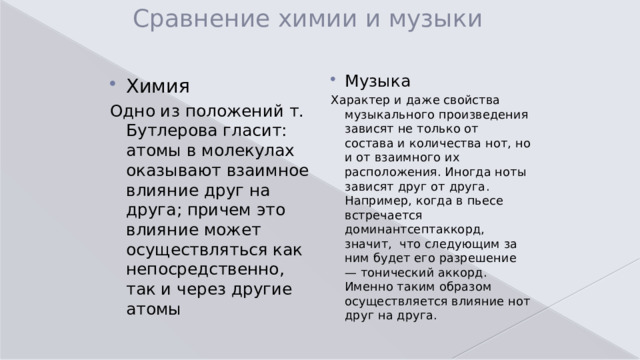 Сравнение химии и музыки Музыка  Характер и даже свойства музыкального произведения зависят не только от состава и количества нот, но и от взаимного их расположения. Иногда ноты зависят друг от друга. Например, когда в пьесе встречается доминантсептаккорд, значит, что следующим за ним будет его разрешение — тонический аккорд. Именно таким образом осуществляется влияние нот друг на друга. Химия Одно из положений т. Бутлерова гласит: атомы в молекулах оказывают взаимное влияние друг на друга; причем это влияние может осуществляться как непосредственно, так и через другие атомы