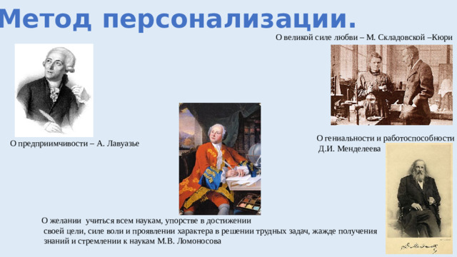 1. Метод персонализации. О великой силе любви – М. Складовской –Кюри О гениальности и работоспособности  Д.И. Менделеева О предприимчивости – А. Лавуазье О желании учиться всем наукам, упорстве в достижении  своей цели, силе воли и проявлении характера в решении трудных задач, жажде получения  знаний и стремлении к наукам М.В. Ломоносова
