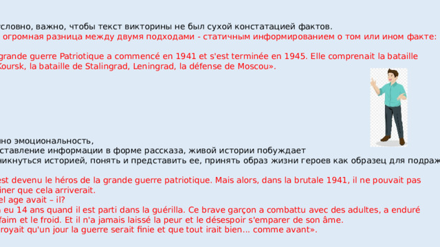 Безусловно, важно, чтобы текст викторины не был сухой констатацией фактов. Есть огромная разница между двумя подходами - статичным информированием о том или ином факте: «La grande guerre Patriotique a commencé en 1941 et s'est terminée en 1945. Elle comprenait la bataille  de Koursk, la bataille de Stalingrad, Leningrad, la défense de Moscou». Именно эмоциональность, представление информации в форме рассказа, живой истории побуждает  проникнуться историей, понять и представить ее, принять образ жизни героев как образец для подражания. «- Il est devenu le héros de la grande guerre patriotique. Mais alors, dans la brutale 1941, il ne pouvait pas imaginer que cela arriverait.  - Quel age avait – il?