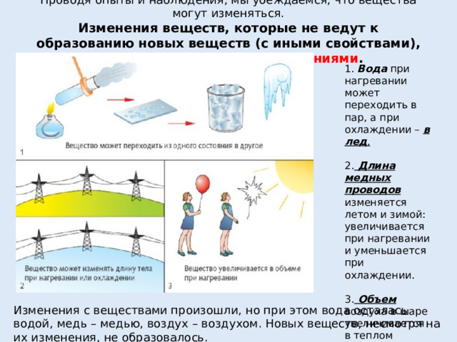 Проводя опыты и наблюдения, мы убеждаемся, что вещества могут изменяться.  Изменения веществ, которые не ведут к образованию новых веществ (с иными свойствами), называют  физическими явлениями .    1.  Вода  при нагревании может переходить в пар, а при охлаждении –  в лед . 2.  Длина медных проводов    изменяется летом и зимой: увеличивается при нагревании и уменьшается при охлаждении. 3.  Объем   воздуха в шаре увеличивается в теплом помещении. Изменения с веществами произошли, но при этом вода осталась водой, медь – медью, воздух – воздухом. Новых веществ, несмотря на их изменения, не образовалось.