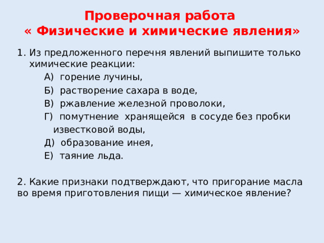 Проверочная работа  « Физические и химические явления»   Из предложенного перечня явлений выпишите только химические реакции:  А) горение лучины,  Б) растворение сахара в воде,  В) ржавление железной проволоки,  Г) помутнение хранящейся в сосуде без пробки  известковой воды,  Д) образование инея,  Е) таяние льда. 2. Какие признаки подтверждают, что пригорание масла во время приготовления пищи — химическое явление?