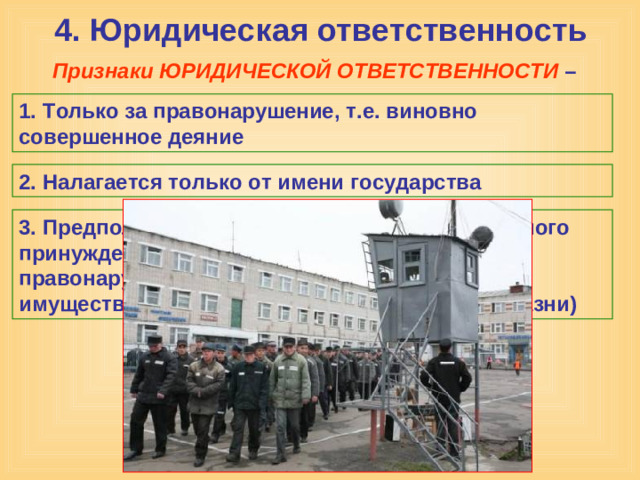 4. Юридическая ответственность Признаки ЮРИДИЧЕСКОЙ ОТВЕТСТВЕННОСТИ – 1. Только за правонарушение, т.е. виновно совершенное деяние 2. Налагается только от имени государства 3. Предполагает применение мер государственного принуждения (в зависимости от тяжести правонарушения от штрафа и конфискации имущества, до лишения свободы и смертной казни)
