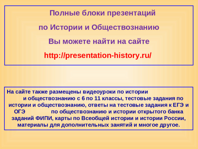 Полные блоки презентаций по Истории и Обществознанию Вы можете найти на сайте http://presentation-history.ru/  На сайте также размещены  видеоуроки по истории  и обществознанию с 6 по 11 классы, тестовые задания по истории и обществознанию, ответы на тестовые задания к ЕГЭ и ОГЭ  по обществознанию  и истории открытого банка заданий ФИПИ, карты по Всеобщей истории и истории России, материалы для дополнительных занятий и многое другое.