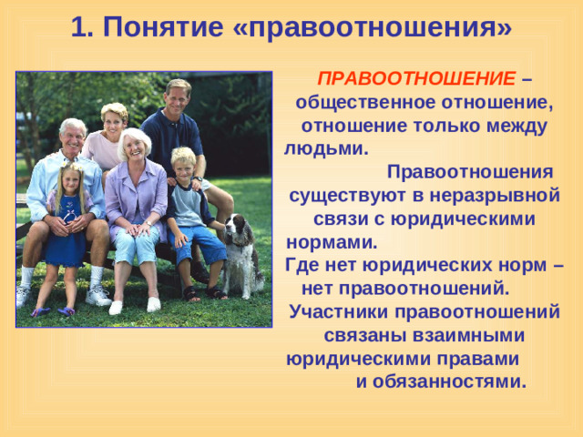 1. Понятие «правоотношения» ПРАВООТНОШЕНИЕ – общественное отношение, отношение только между людьми. Правоотношения существуют в неразрывной связи с юридическими нормами. Где нет юридических норм – нет правоотношений. Участники правоотношений связаны взаимными юридическими правами  и обязанностями.