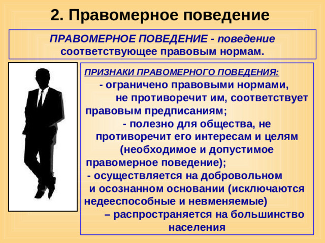 2. Правомерное поведение ПРАВОМЕРНОЕ ПОВЕДЕНИЕ - поведение соответствующее правовым нормам. ПРИЗНАКИ ПРАВОМЕРНОГО ПОВЕДЕНИЯ: - ограничено правовыми нормами, не противоречит им, соответствует правовым предписаниям; - полезно для общества, не противоречит его интересам и целям (необходимое и допустимое правомерное поведение); - осуществляется на добровольном и осознанном основании (исключаются недееспособные и невменяемые) – распространяется на большинство населения