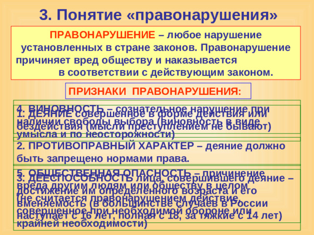 3. Понятие «правонарушения» ПРАВОНАРУШЕНИЕ – любое нарушение установленных в стране законов. Правонарушение причиняет вред обществу и наказывается в соответствии с действующим законом. ПРИЗНАКИ ПРАВОНАРУШЕНИЯ: 4. ВИНОВНОСТЬ – сознательное нарушение при наличии свободы выбора (виновность в виде умысла и по неосторожности) 1. ДЕЯНИЕ совершенное в форме действия или бездействия (мысли преступлением не бывают) 2. ПРОТИВОПРАВНЫЙ ХАРАКТЕР – деяние должно быть запрещено нормами права. 5. ОБЩЕСТВЕННАЯ ОПАСНОСТЬ – причинение вреда другим людям или обществу в целом (не считается правонарушением действие, совершенное при необходимой обороне или крайней необходимости) 3. ДЕЕСПОСОБНОСТЬ лица, совершившего деяние – достижение им определенного возраста и его вменяемость (в большинстве случаев в России наступает с 16 лет, полная с 18, за тяжкие с 14 лет)