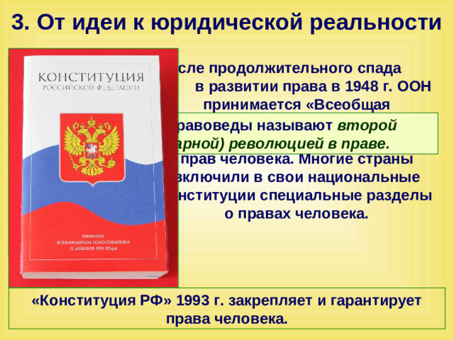 3. От идеи к юридической реальности После продолжительного спада в развитии права в 1948 г. ООН принимается «Всеобщая декларация прав человека» и другие документы составившие Хартию прав человека. Многие страны включили в свои национальные конституции специальные разделы о правах человека. Эти изменения правоведы называют второй (антитоталитарной) революцией в праве.  «Конституция РФ» 1993 г. закрепляет и гарантирует права человека.