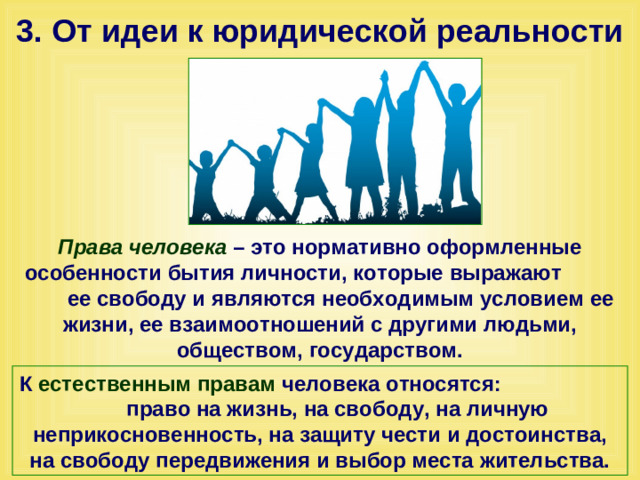 3. От идеи к юридической реальности Права человека – это нормативно оформленные особенности бытия личности, которые выражают ее свободу и являются необходимым условием ее жизни, ее взаимоотношений с другими людьми, обществом, государством. К естественным правам человека относятся: право на жизнь, на свободу, на личную неприкосновенность, на защиту чести и достоинства, на свободу передвижения и выбор места жительства.