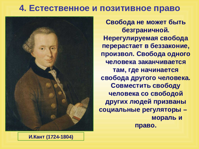 4. Естественное и позитивное право Свобода не может быть безграничной. Нерегулируемая свобода перерастает в беззаконие, произвол. Свобода одного человека заканчивается там, где начинается свобода другого человека. Совместить свободу человека со свободой других людей призваны социальные регуляторы – мораль и право.  И.Кант (1724-1804)
