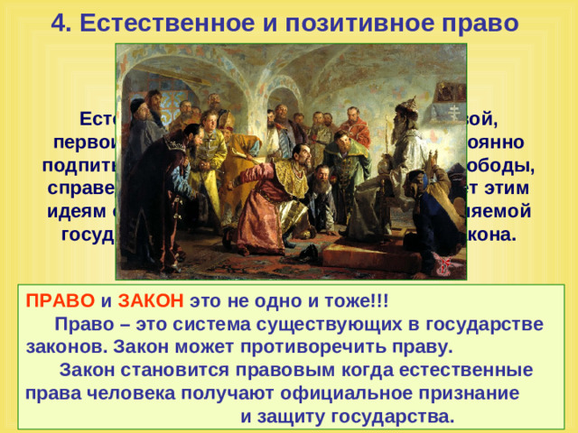 4. Естественное и позитивное право    Естественное право служит первоосновой, первоисточником позитивного права, постоянно подпитывающего его идеями гуманизма, свободы, справедливости. Позитивное право придает этим идеям силу всеобщей, обязательной, охраняемой государством нормы поведения – силу закона. ПРАВО и ЗАКОН это не одно и тоже!!! Право – это система существующих в государстве законов. Закон может противоречить праву. Закон становится правовым когда естественные права человека получают официальное признание и защиту государства.