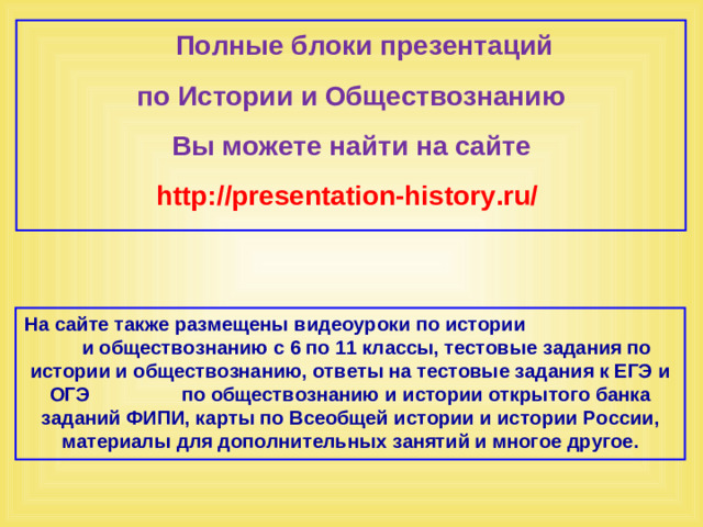 Полные блоки презентаций по Истории и Обществознанию Вы можете найти на сайте http://presentation-history.ru/  На сайте также размещены  видеоуроки по истории  и обществознанию с 6 по 11 классы, тестовые задания по истории и обществознанию, ответы на тестовые задания к ЕГЭ и ОГЭ  по обществознанию  и истории открытого банка заданий ФИПИ, карты по Всеобщей истории и истории России, материалы для дополнительных занятий и многое другое.