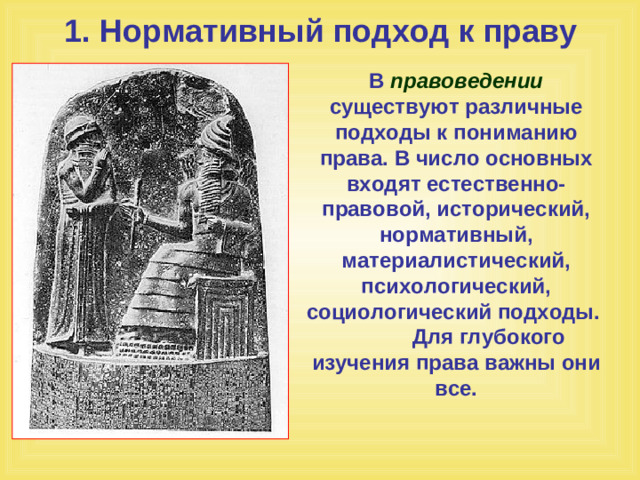 1. Нормативный подход к праву В правоведении существуют различные подходы к пониманию права. В число основных входят естественно-правовой, исторический, нормативный, материалистический, психологический, социологический подходы. Для глубокого изучения права важны они все.