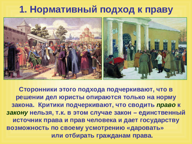 1. Нормативный подход к праву Сторонники этого подхода подчеркивают, что в решении дел юристы опираются только на норму закона. Критики подчеркивают, что сводить право к закону нельзя, т.к. в этом случае закон – единственный источник права и прав человека и дает государству возможность по своему усмотрению «даровать» или отбирать гражданам права.