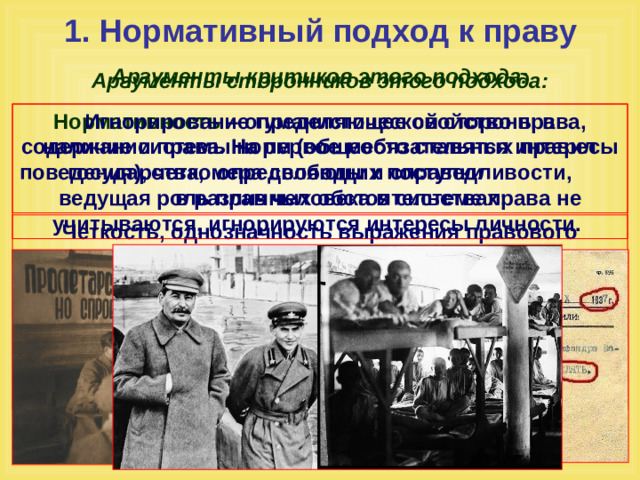 1. Нормативный подход к праву Аргументы критиков этого подхода: Аргументы сторонников этого подхода: Нормативность  – определяющее свойство права, наличие системы норм (общеобязательных правил поведения), четко определяющих поступки в различных обстоятельствах; Игнорирование гуманистической стороны в содержании права. На первое место ставятся интересы государства, мера свободы и справедливости, ведущая роль прав человека в системе права не учитываются, игнорируются интересы личности. Четкость, однозначность выражения правового требования, формальная определенность  – позволяет точно, без двусмысленности понимать содержание правового акта; Четко зафиксированные санкции – средства государственного принуждения в случае нарушения норм права.