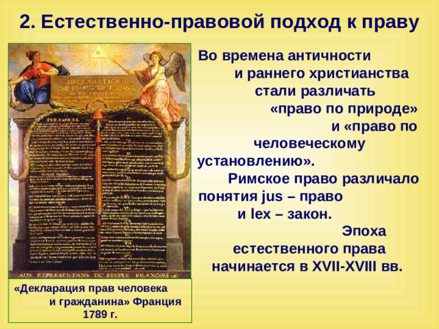 2. Естественно-правовой подход к праву Во времена античности и раннего христианства стали различать «право по природе» и «право по человеческому установлению». Римское право различало понятия jus – право и lex – закон. Эпоха естественного права начинается в XVII-XVIII вв. «Декларация прав человека и гражданина» Франция 1789 г.