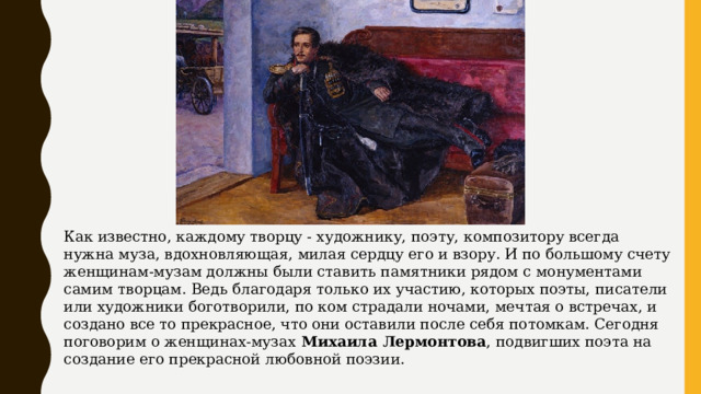 Как известно, каждому творцу - художнику, поэту, композитору всегда нужна муза, вдохновляющая, милая сердцу его и взору. И по большому счету женщинам-музам должны были ставить памятники рядом с монументами самим творцам. Ведь благодаря только их участию, которых поэты, писатели или художники боготворили, по ком страдали ночами, мечтая о встречах, и создано все то прекрасное, что они оставили после себя потомкам. Сегодня поговорим о женщинах-музах  Михаила Лермонтова , подвигших поэта на создание его прекрасной любовной поэзии.