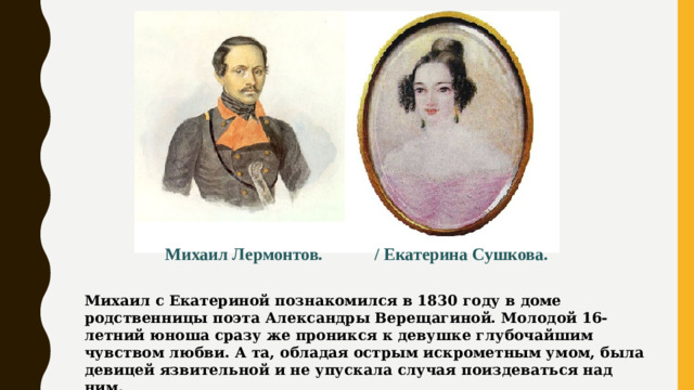 Михаил Лермонтов. / Екатерина Сушкова. Михаил с Екатериной познакомился в 1830 году в доме родственницы поэта Александры Верещагиной. Молодой 16-летний юноша сразу же проникся к девушке глубочайшим чувством любви. А та, обладая острым искрометным умом, была девицей язвительной и не упускала случая поиздеваться над ним.